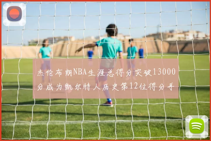 杰伦布朗NBA生涯总得分突破13000分成为凯尔特人历史第12位得分手