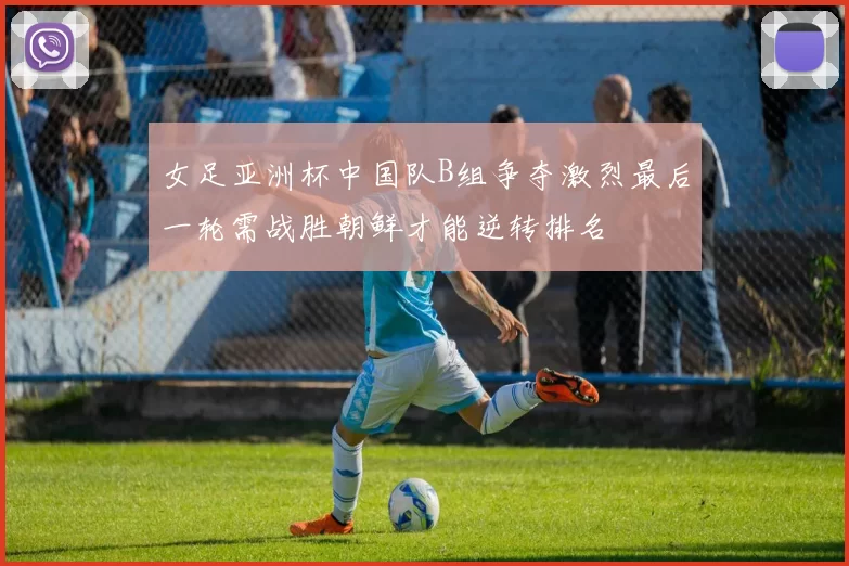 女足亚洲杯中国队B组争夺激烈最后一轮需战胜朝鲜才能逆转排名
