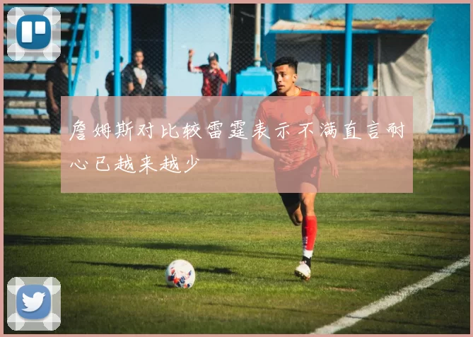 詹姆斯对比较雷霆表示不满直言耐心已越来越少