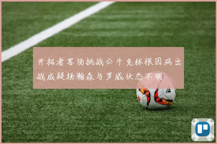 开拓者客场挑战公牛克林根因病出战成疑杨瀚森与罗威状态不明