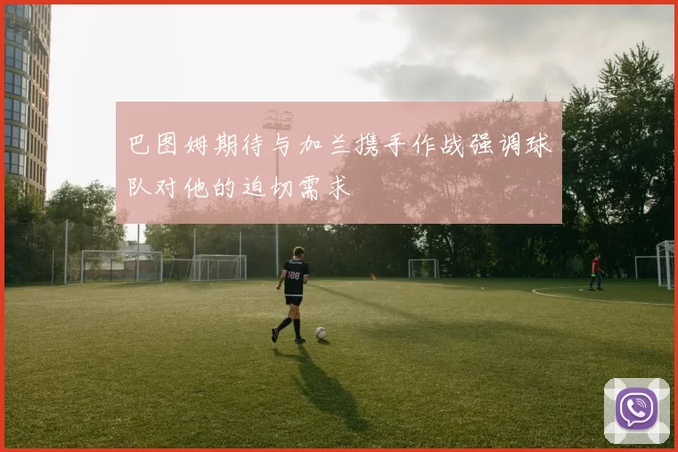 巴图姆期待与加兰携手作战强调球队对他的迫切需求
