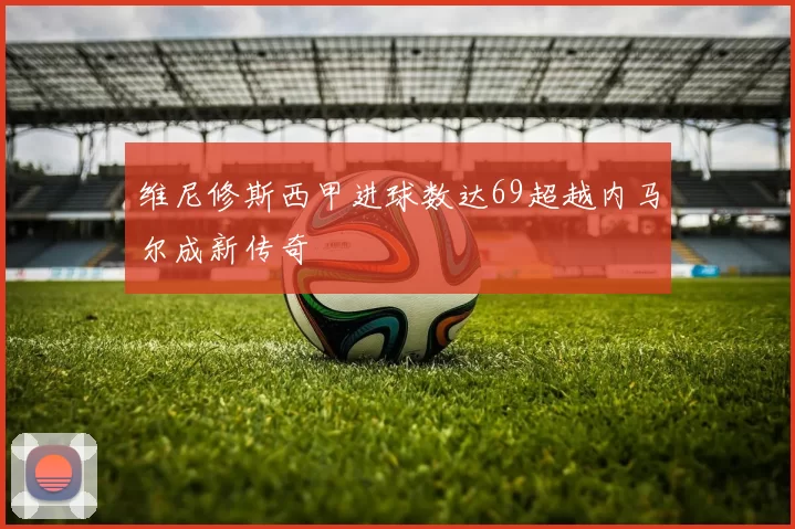 维尼修斯西甲进球数达69超越内马尔成新传奇