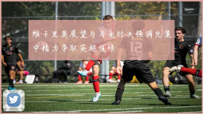 维卡里奥展望与马竞对决强调先集中精力争取英超佳绩