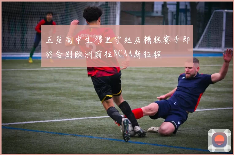 五星高中生穆里宁经历糟糕赛季即将告别欧洲前往NCAA新征程