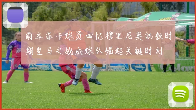 前本菲卡球员回忆穆里尼奥执教时期皇马之战成球队崛起关键时刻