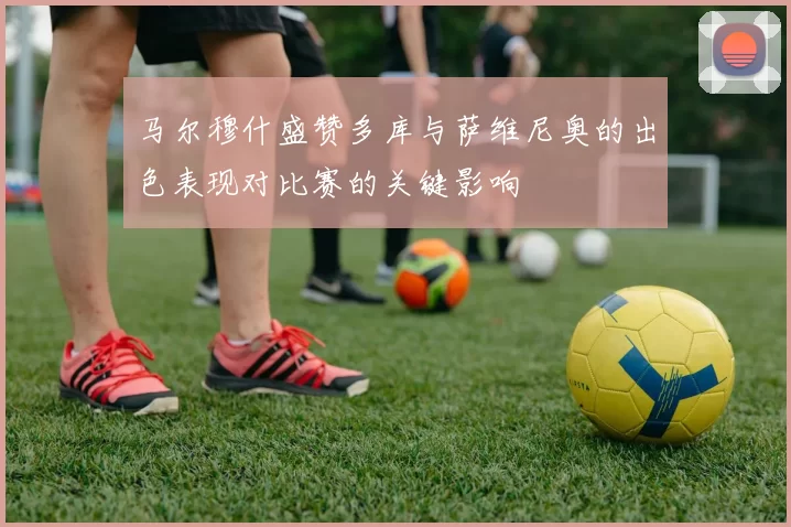 马尔穆什盛赞多库与萨维尼奥的出色表现对比赛的关键影响