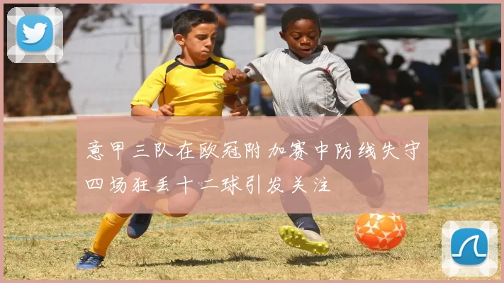 意甲三队在欧冠附加赛中防线失守四场狂丢十二球引发关注