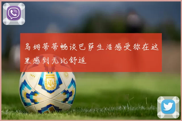 乌姆蒂蒂畅谈巴萨生活感受称在这里感到无比舒适
