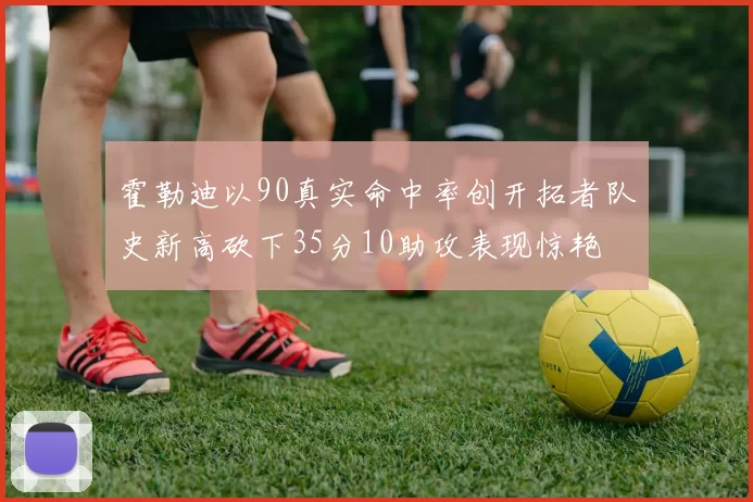 霍勒迪以90真实命中率创开拓者队史新高砍下35分10助攻表现惊艳