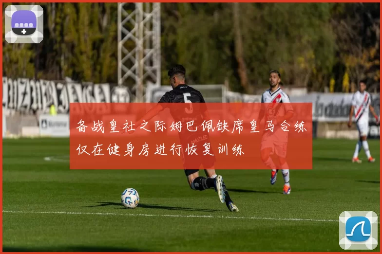 备战皇社之际姆巴佩缺席皇马合练仅在健身房进行恢复训练