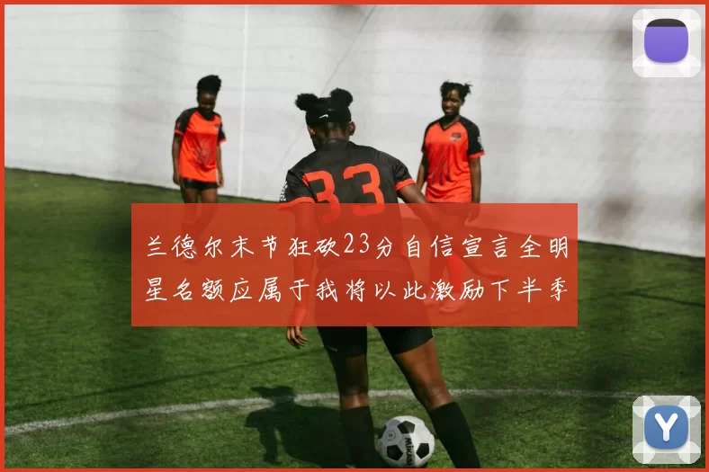 兰德尔末节狂砍23分自信宣言全明星名额应属于我将以此激励下半季表现