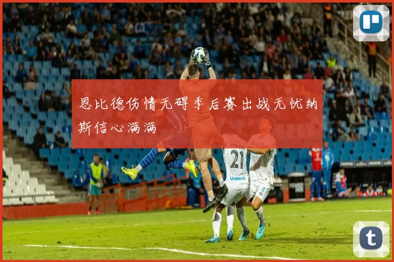 恩比德伤情无碍季后赛出战无忧纳斯信心满满