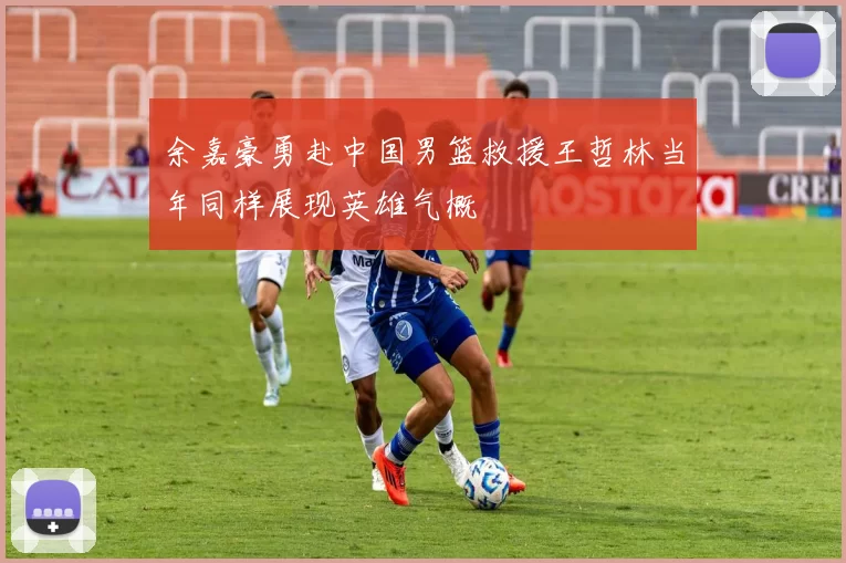 余嘉豪勇赴中国男篮救援王哲林当年同样展现英雄气概