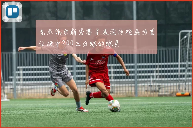 克尼佩尔新秀赛季表现惊艳成为首位投中200三分球的球员