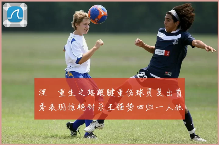 涅槃重生之路跟腱重伤球员复出首秀表现惊艳耐杀王强势回归一人独得30分以上