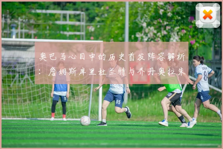 奥巴马心目中的历史首发阵容解析：詹姆斯库里杜兰特与乔丹奥拉朱旺的传奇组合