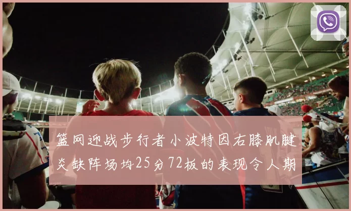 篮网迎战步行者小波特因右膝肌腱炎缺阵场均25分72板的表现令人期待